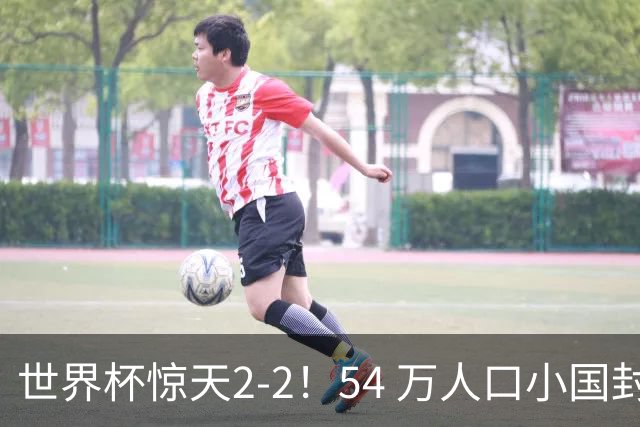 世界杯惊天2-2！54 万人口小国封神，逼平两大冠军戳中国足遗憾